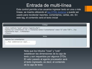 Entrada de multi-línea
Este control permite a los usuarios ingresar texto en una o más
líneas. se inserta utilizando el tag HTML textarea y puede ser
usado para recolectar reportes, comentarios, cartas, etc. En
este tag, el contenido será el texto inicial




       Nota que los tributos "rows" y "cols"
       establecen las dimensiones de la caja de
       texto y son requeridos por algunos DTDs.
       El valor pasado al agente procesador será
       el texto ingresado, es decir, el contenido
       de la caja de texto
 