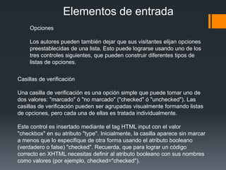 Elementos de entrada
     Opciones

     Los autores pueden también dejar que sus visitantes elijan opciones
     preestablecidas de una lista. Esto puede lograrse usando uno de los
     tres controles siguientes, que pueden construir diferentes tipos de
     listas de opciones.


Casillas de verificación

Una casilla de verificación es una opción simple que puede tomar uno de
dos valores: "marcado" ó "no marcado" ("checked" ó "unchecked"). Las
casillas de verificación pueden ser agrupadas visualmente formando listas
de opciones, pero cada una de ellas es tratada individualmente.

Este control es insertado mediante el tag HTML input con el valor
"checkbox" en su atributo "type". Inicialmente, la casilla aparece sin marcar
a menos que lo especifique de otra forma usando el atributo booleano
(verdadero o false) "checked". Recuerda, que para lograr un código
correcto en XHTML necesitas definir al atributo booleano con sus nombres
como valores (por ejemplo, checked="checked").
 