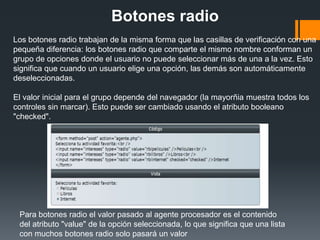 Botones radio
Los botones radio trabajan de la misma forma que las casillas de verificación con una
pequeña diferencia: los botones radio que comparte el mismo nombre conforman un
grupo de opciones donde el usuario no puede seleccionar más de una a la vez. Esto
significa que cuando un usuario elige una opción, las demás son automáticamente
deseleccionadas.

El valor inicial para el grupo depende del navegador (la mayorñia muestra todos los
controles sin marcar). Esto puede ser cambiado usando el atributo booleano
"checked".




 Para botones radio el valor pasado al agente procesador es el contenido
 del atributo "value" de la opción seleccionada, lo que significa que una lista
 con muchos botones radio solo pasará un valor
 