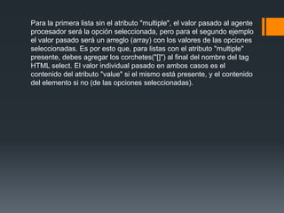 Para la primera lista sin el atributo "multiple", el valor pasado al agente
procesador será la opción seleccionada, pero para el segundo ejemplo
el valor pasado será un arreglo (array) con los valores de las opciones
seleccionadas. Es por esto que, para listas con el atributo "multiple"
presente, debes agregar los corchetes("[]") al final del nombre del tag
HTML select. El valor individual pasado en ambos casos es el
contenido del atributo "value" si el mismo está presente, y el contenido
del elemento si no (de las opciones seleccionadas).
 
