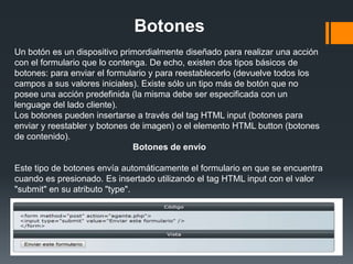 Botones
Un botón es un dispositivo primordialmente diseñado para realizar una acción
con el formulario que lo contenga. De echo, existen dos tipos básicos de
botones: para enviar el formulario y para reestablecerlo (devuelve todos los
campos a sus valores iniciales). Existe sólo un tipo más de botón que no
posee una acción predefinida (la misma debe ser especificada con un
lenguage del lado cliente).
Los botones pueden insertarse a través del tag HTML input (botones para
enviar y reestabler y botones de imagen) o el elemento HTML button (botones
de contenido).
                               Botones de envío

Este tipo de botones envía automáticamente el formulario en que se encuentra
cuando es presionado. Es insertado utilizando el tag HTML input con el valor
"submit" en su atributo "type".
 