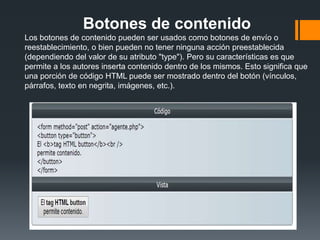 Botones de contenido
Los botones de contenido pueden ser usados como botones de envío o
reestablecimiento, o bien pueden no tener ninguna acción preestablecida
(dependiendo del valor de su atributo "type"). Pero su características es que
permite a los autores inserta contenido dentro de los mismos. Esto significa que
una porción de código HTML puede ser mostrado dentro del botón (vínculos,
párrafos, texto en negrita, imágenes, etc.).
 