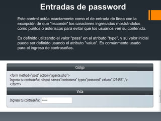Entradas de password
Este control actúa exactamente como el de entrada de línea con la
excepción de que "esconde" los caracteres ingresados mostrándolos
como puntos o asteriscos para evitar que los usuarios ven su contenido.

Es definido utilizando el valor "pass" en el atributo "type", y su valor inicial
puede ser definido usando el atributo "value". Es comúnmente usado
para el ingreso de contraseñas.
 