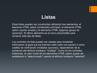Listas
Estas listas pueden ser construídas utilizando tres elementos: el
elemento HTML select (contenedor principal), el elemento HTML
option (opción simple) y el elemento HTML optgroup (grupo de
opciones). El último elemento es el único prescindible para
construir este tipo de listas.

Los controles de lista pueden ser usadas para recolectar
información al igual que los botones radio (sólo una opción) o como
casillas de verificación (múltiples opciones), dependiendo de la
presencia del atributo booleano "multiple". Como en los controles
anteriores, el valor inicial de los elementos HTML option puede ser
establecido a "seleccionado" usando el atributo booleano "selected"
 