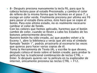    8- Después presiona nuevamente la tecla F6, para que la
    cabeza lectora pase al estado Presionado, y cambia el color
    de relleno de la misma forma que lo hicimos en el paso 7; y
    escoge un color verde. Finalmente presiona por ultima vez F6
    para pasar al estado Zona activa, ésto hará que se copie el
    botón. Para este último estado, no es realmente necesario
    cambiar el color de fondo.
    Con los colores que hemos aplicado, haremos que el botón
    cambie de color, cuando se lleven a cabo los Estados de los
    botones anteriormente descritos.
    Nuestro botón ha sido creado, así que puedes volver a la
    Escena 1, abre la biblioteca y verás que ahí esta el símbolo
    llamado "botón 1", podrás arrastrarlo al escenario las veces
    que quieras para hacer varias copias de él.
    Toma la Herramienta de Texto (A), y escribe lo que desees,
    después coloca el texto sobre el botón creado; para probar la
    película haz la tradicional combinación de teclas CTRL +
    Enter. Si después quieres ver la película en tu explorador de
    internet, únicamente presiona las teclas CTRL + F12.
 