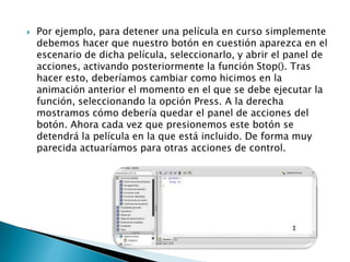    Por ejemplo, para detener una película en curso simplemente
    debemos hacer que nuestro botón en cuestión aparezca en el
    escenario de dicha película, seleccionarlo, y abrir el panel de
    acciones, activando posteriormente la función Stop(). Tras
    hacer esto, deberíamos cambiar como hicimos en la
    animación anterior el momento en el que se debe ejecutar la
    función, seleccionando la opción Press. A la derecha
    mostramos cómo debería quedar el panel de acciones del
    botón. Ahora cada vez que presionemos este botón se
    detendrá la película en la que está incluido. De forma muy
    parecida actuaríamos para otras acciones de control.
 