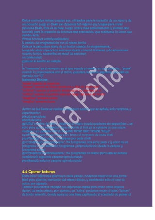 Estos controles incluso pueden ser, utilizados para la creación de un menú y de
un pequeño juego en flash eso depende del ingenio que tengas para crear
películas flash, Esta es la base, luego creare mas explícitamente (y editare este
tutorial) para la creación de botones mas avanzados, que realmente lo único que
cambia será;
Armas botones complejos(diseño)
Y cambio de programación con el mismo botón
Esta es la estructura clave de un botón cuando lo programamos...
Luego de abrir el panel de acciones (desde el menú Ventana), y de seleccionar
nuestro botón, se escribe en panel de acciones
on (instancia){
ejecutar si acción se cumple
}
la "instancia" es el momento en el que sucede el cambio en una película... "press"
cuando lo presionamos con el ratón, ejecutara la acción siguiente, que está en
cerrado por "{}"
Instancias Básicas
"press" cuando se presiona
"release" cuando se libera (presiona y deja de presionar)
"rollOver" cuando el puntero simplemente se des-lisa en el
"rollOut" cuando el puntero sale del rango del área del botón
"dragOver" arrastra sobre
"dragOut" arrastra fuera

dentro de las llaves se realizara cualquier acción que se señale, solo veremos, y
experimentar;
play(); reproduce
stop(); detiene
getURL("nombre del sitio", objetivo); el objeto puede quedarse sin especificar... es
solo para que el navegador sepa si abrirá el link en la ventana en una nueva
ventana o en pestaña NOTA: EL LINK TIENE QUE TENER "http://"
nextFrame(); reproduce frame pero frame al momento de cada click
prevFrame(); Retrocede 1 fotograma por cada click
gotoAndPlay("nombredeecena", Nº fotograma); nos sirve para ir y venir de un
fotograma a otro saltando fotogramas y reproduciendo desde la escena y
fotograma actual
gotoAndStop("nombredeecena", Nº fotograma); lo mismo pero esta se detiene
nextScene(); siguiente escena reproduciendo
prevScene(); anterior escena reproduciendo


4.4 Operar botones
Para crear diferentes efectos en cada estado, podemos hacerlo de una forma
fácil pero efectiva, partiendo del mismo dibujo, y cambiando sólo el tono de
color, por ejemplo.
También podríamos trabajar con diferentes capas para crear otros objetos
dentro de cada estado, por ejemplo, en "sobre" podemos crear el típico "letrero"
de fondo amarillo, donde aparece una frase explicando el resultado de pulsar el
 