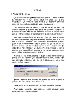 UNIDAD 4

4. Manipular botones.

   Los símbolos de tipo Botón son los que aportan la mayor parte de
 la interactividad de las películas Flash con aquel que la está
 visualizando. Un botón, en Flash, es igual que cualquier botón de
 cualquier entorno informático, sea web o cualquier otro.

   Son elementos que se prestan a que el usuario los presione,
 desencadenando al hacerlo una serie de acciones. También es
 habitual ver como este tipo de elementos reaccionan cuando se les
 pasa el ratón por encima o cuando se les está pulsando, por ejemplo.

   Pues bien, para conseguir los efectos interactivos que acabamos
 de mencionar en otros lenguajes orientados a la web, que es el caso
 que nos ocupa, debemos crear programas relativamente grandes.
 Esto es un inconveniente bastante grande ya que el uso de los
 botones es una práctica muy habitual en el diseño en Internet. Sin
 embargo, en Flash no ocurre así. Su interfaz está diseñada de manera
 especial para la creación de botones, lo que nos permite crear todos
 estos efectos de una manera muy sencilla.

   Al igual que los otros símbolos de Flash 8, los botones tienen su
 propia línea de tiempos. Esta es independiente pero, sin embargo,
 está formada únicamente por cuatro fotogramas, uno para cada
 estado posible del botón.




   Reposo. Aspecto por defecto del botón, es decir, cuando el
 puntero del ratón no está situado sobre él.

   Sobre. Aspecto del botón cuando situamos el puntero sobre él.

  Presionado. Apariencia que deseamos tenga nuestro botón
 mientras lo mantengamos pulsado.
 