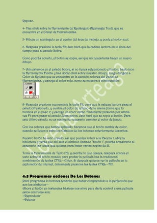 Reposo.

4- Haz click sobre la Herramienta de Rectángulo (Rectangle Tool), que se
encuentra en el Panel de Herramientas.

5- Dibuja un rectángulo en el centro del área de trabajo, y ponle el color azul.

6- Después presiona la tecla F6; ésto hará que la cabeza lectora en la línea del
tiempo pase al estado Sobre.

Como podrás notarlo, el botón se copia, así que no necesitarás hacer un nuevo
dibujo.

7- Aún estamos en el estado Sobre, si no tienes seleccionado el botón, hazlo (con
la Herramienta Flecha y haz doble click sobre nuestro dibujo), luego dirígete a
Color de Relleno que se encuentra en la sección colores del Panel de
Herramientas, y escoge el color rojo, como se muestra a continuación:




8- Después presiona nuevamente la tecla F6, para que la cabeza lectora pase al
estado Presionado, y cambia el color de relleno de la misma forma que lo
hicimos en el paso 7; y escoge un color verde. Finalmente presiona por ultima
vez F6 para pasar al estado Zona activa, ésto hará que se copie el botón. Para
este último estado, no es realmente necesario cambiar el color de fondo.

Con los colores que hemos aplicado, haremos que el botón cambie de color,
cuando se lleven a cabo los Estados de los botones anteriormente descritos.

Nuestro botón ha sido creado, así que puedes volver a la Escena 1, abre la
biblioteca y verás que ahí esta el símbolo llamado "botón 1", podrás arrastrarlo al
escenario las veces que quieras para hacer varias copias de él.

Toma la Herramienta de Texto (A), y escribe lo que desees, después coloca el
texto sobre el botón creado; para probar la película haz la tradicional
combinación de teclas CTRL + Enter. Si después quieres ver la película en tu
explorador de internet, únicamente presiona las teclas CTRL + F12.


4.3 Programar acciones De Los Botones
Para programas lo botones tendrán que haber comprendido a la perfección que
son los símbolos---
Ahora el botón en instancias básicas nos sirve para darle control a una película
estos controles son;
->Reproducir
->Detener
 