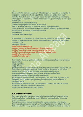 ->Ir a
Estos controles incluso pueden ser, utilizados para la creación de un menú y de
un pequeño juego en flash eso depende del ingenio que tengas para crear
películas flash, Esta es la base, luego creare mas explícitamente (y editare este
tutorial) para la creación de botones mas avanzados, que realmente lo único que
cambia será;
Armas botones complejos(diseño)
Y cambio de programación con el mismo botón
Esta es la estructura clave de un botón cuando lo programamos...
Luego de abrir el panel de acciones (desde el menú Ventana), y de seleccionar
nuestro botón, se escribe en panel de acciones
on (instancia){
ejecutar si acción se cumple
}
la "instancia" es el momento en el que sucede el cambio en una película... "press"
cuando lo presionamos con el ratón, ejecutara la acción siguiente, que está en
cerrado por "{}"
Instancias Básicas
"press" cuando se presiona
"release" cuando se libera (presiona y deja de presionar)
"rollOver" cuando el puntero simplemente se des-lisa en el
"rollOut" cuando el puntero sale del rango del área del botón
"dragOver" arrastra sobre
"dragOut" arrastra fuera

dentro de las llaves se realizara cualquier acción que se señale, solo veremos, y
experimentar;
play(); reproduce
stop(); detiene
getURL("nombre del sitio", objetivo); el objeto puede quedarse sin especificar... es
solo para que el navegador sepa si abrirá el link en la ventana en una nueva
ventana o en pestaña NOTA: EL LINK TIENE QUE TENER "http://"
nextFrame(); reproduce frame pero frame al momento de cada click
prevFrame(); Retrocede 1 fotograma por cada click
gotoAndPlay("nombredeecena", Nº fotograma); nos sirve para ir y venir de un
fotograma a otro saltando fotogramas y reproduciendo desde la escena y
fotograma actual
gotoAndStop("nombredeecena", Nº fotograma); lo mismo pero esta se detiene
nextScene(); siguiente escena reproduciendo
prevScene(); anterior escena reproduciendo


4.4 Operar botones
Para crear diferentes efectos en cada estado, podemos hacerlo de una forma
fácil pero efectiva, partiendo del mismo dibujo, y cambiando sólo el tono de
color, por ejemplo.
También podríamos trabajar con diferentes capas para crear otros objetos
dentro de cada estado, por ejemplo, en "sobre" podemos crear el típico "letrero"
de fondo amarillo, donde aparece una frase explicando el resultado de pulsar el
 