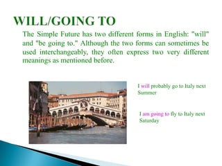 The Simple Future has two different forms in English: "will"
and "be going to." Although the two forms can sometimes be
used interchangeably, they often express two very different
meanings as mentioned before.


                                     I will probably go to Italy next
                                     Summer


                                     I am going to fly to Italy next
                                     Saturday
 