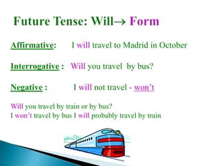 Affirmative:         I will travel to Madrid in October

Interrogative : Will you travel by bus?

Negative :            I will not travel - won’t

Will you travel by train or by bus?
I won’t travel by bus I will probably travel by train
 