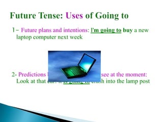 1- Future plans and intentions: I'm going to buy a new
 laptop computer next week




2- Predictions based in what we can see at the moment:
  Look at that car! it is going to crash into the lamp post
 