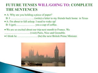 A: Why are you holding a piece of paper?
 B: I …………………….. (write) a letter to my friends back home in Texas
 A: I'm about to fall asleep. I need to wake up!
 B: I (get)………………… you a cup of coffee.
 We are so excited about our trip next month to France. We
………………………. (visit) Paris, Nice and Grenoble.
 I think he …………………. (be) the next British Prime Minister.
 