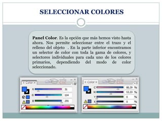 SELECCIONAR COLORES



Panel Color. Es la opción que más hemos visto hasta
ahora. Nos permite seleccionar entre el trazo y el
relleno del objeto . En la parte inferior encontramos
un selector de color con toda la gama de colores, y
selectores individuales para cada uno de los colores
primarios, dependiendo del modo de color
seleccionado.
 