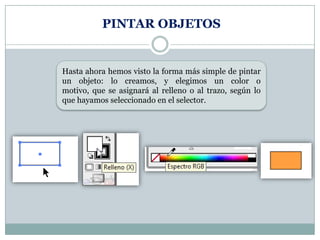 PINTAR OBJETOS


Hasta ahora hemos visto la forma más simple de pintar
un objeto: lo creamos, y elegimos un color o
motivo, que se asignará al relleno o al trazo, según lo
que hayamos seleccionado en el selector.
 