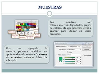 MUESTRAS


                                      Las           muestras           son
                                      colores, motivos, degradados, grupos
                                      de colores, etc que podemos crear y
                                      guardar para utilizar en varias
                                      ocasiones.




Una         vez     agregada     la
muestra, podemos modificar sus
opciones desde la ventana Opciones
de muestra haciendo doble clic
sobre ella:
 