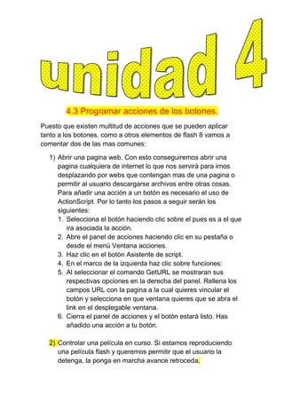 4.3 Programar acciones de los botones.
Puesto que existen multitud de acciones que se pueden aplicar
tanto a los botones, como a otros elementos de flash 8 vamos a
comentar dos de las mas comunes:

  1) Abrir una pagina web. Con esto conseguiremos abrir una
     pagina cualquiera de internet lo que nos servirá para irnos
     desplazando por webs que contengan mas de una pagina o
     permitir al usuario descargarse archivos entre otras cosas.
     Para añadir una acción a un botón es necesario el uso de
     ActionScript. Por lo tanto los pasos a seguir serán los
     siguientes:
     1. Selecciona el botón haciendo clic sobre el pues es a el que
        ira asociada la acción.
     2. Abre el panel de acciones haciendo clic en su pestaña o
        desde el menú Ventana acciones.
     3. Haz clic en el botón Asistente de script.
     4. En el marco de la izquierda haz clic sobre funciones:
     5. Al seleccionar el comando GetURL se mostraran sus
        respectivas opciones en la derecha del panel. Rellena los
        campos URL con la pagina a la cual quieres vincular el
        botón y selecciona en que ventana quieres que se abra el
        link en el desplegable ventana.
     6. Cierra el panel de acciones y el botón estará listo. Has
        añadido una acción a tu botón.

  2) Controlar una película en curso. Si estamos reproduciendo
     una película flash y queremos permitir que el usuario la
     detenga, la ponga en marcha avance retroceda.
 