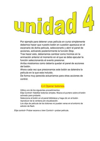 Por ejemplo para detener unas película en curso simplemente
      debemos hacer que nuestro botón en cuestión aparezca en el
      escenario de dicha película, seleccionarlo y abrir el panel de
      acciones, activando posteriormente la función Stop.
      Tras hacer esto, deberíamos cambiar como hicimos en la
      animación anterior el momento en el que se debe ejecutar la
      función seleccionando el evento presionar.
      Arriba mostramos como debería quedar el panel de acciones
      del botón.
      Ahora cada vez que presionamos este botón se datendra la
      película en la que esta incluido.
      De forma muy parecida actuaríamos para otras acciones de
      control.


                              4.4 Operar botones.
      Utilice uno de los siguientes procedimientos:
      Elija Control> Habilitar botones simples. Mueva el puntero sobre el botón
      activado para probarlo.
      Seleccione el botón en el panel biblioteca y haga clic en el botón
      reproducir de la ventana pre visualización.
      Los clips de película de los botones no pueden verse en el entorno de
      edición de flash.

Elija control> Probar escena o bien Control > probar película.
 