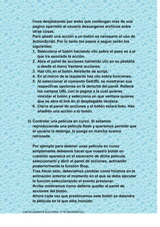 irnos desplazando por webs que contengan mas de una
      pagina opermitir al usuario descargarse archivos entre
      otras cosas.
      Para añadir una acción a un botón es necesario el uso de
      ActionScript. Por lo tanto los pasos a seguir serán los
      siguientes:
      1. Selecciona el botón haciendo clic sobre el pues es a el
         que ira asociada la acción.
      2. Abre el panel de acciones haciendo clic en su pestaña
         o desde el menú Ventana acciones.
      3. Haz clic en el botón Asistente de script.
      4. En el marco de la izquierda haz clic sobre funciones:
      5. Al seleccionar el comando GetURL se mostraran sus
         respectivas opciones en la derecha del panel. Rellena
         los campos URL con la pagina a la cual quieres
         vincular el botón y selecciona en que ventana quieres
         que se abra el link en el desplegable ventana.
      6. Cierra el panel de acciones y el botón estará listo. Has
         añadido una acción a tu botón.

   2) Controlar una película en curso. Si estamos
      reproduciendo una película flash y queremos permitir que
      el usuario la detenga, la ponga en marcha avance
      retroceda.

      Por ejemplo para detener unas película en curso
      simplemente debemos hacer que nuestro botón en
      cuestión aparezca en el escenario de dicha película,
      seleccionarlo y abrir el panel de acciones, activando
      posteriormente la función Stop.
      Tras hacer esto, deberíamos cambiar como hicimos en la
      animación anterior el momento en el que se debe ejecutar
      la función seleccionando el evento presionar.
      Arriba mostramos como debería quedar el panel de
      acciones del botón.
      Ahora cada vez que presionamos este botón se datendra
      la película en la que esta incluido.

CINTYA DANNAYE RUIZ PEREZ 3°”A”INFORMATICA
 