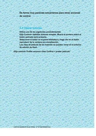 De forma muy parecida actuaríamos para otras acciones
      de control.




      4.4 Operar botones.
      Utilice uno de los siguientes procedimientos:
      Elija Control> Habilitar botones simples. Mueva el puntero sobre el
      botón activado para probarlo.
      Seleccione el botón en el panel biblioteca y haga clic en el botón
      reproducir de la ventana pre visualización.
      Los clips de película de los botones no pueden verse en el entorno
      de edición de flash.

Elija control> Probar escena o bien Control > probar película.




CINTYA DANNAYE RUIZ PEREZ 3°”A”INFORMATICA
 