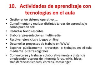10. Actividades de aprendizaje con
       tecnologías en el aula
• Gestionar un sistema operativo, …
• Cumplimentar y realizar distintas tareas de aprendizaje
  como pueden ser:
• Redactar textos escritos
• Elaborar presentaciones multimedia
• Resolver ejercicios y juegos on line
• Desarrollar proyectos de trabajo en WWW
• Exponer públicamente proyectos o trabajos en el aula
  mediante pizarras digitales
• Comunicarse y trabajar colaborativamente a distancia
  empleando recursos de Internet: foros, wikis, blogs,
  transferencias ficheros, correos, Messenger
 