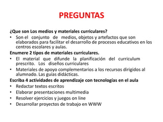 PREGUNTAS
¿Que son Los medios y materiales curriculares?
• Son el conjunto de medios, objetos y artefactos que son
   elaborados para facilitar el desarrollo de procesos educativos en los
   centros escolares y aulas.
Enumere 2 tipos de materiales curriculares.
• El material que difunde la planificación del curriculum
   prescrito. Los diseños curriculares
• Materiales de apoyo complementarios a los recursos dirigidos al
   alumnado. Las guías didácticas.
Escriba 4 actividades de aprendizaje con tecnologías en el aula
• Redactar textos escritos
• Elaborar presentaciones multimedia
• Resolver ejercicios y juegos on line
• Desarrollar proyectos de trabajo en WWW
 