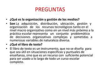 PREGUNTAS
• ¿Qué es la organización y gestión de los medios?
• Son La adquisición, distribución, ubicación, gestión y
  organización de los recursos tecnológicos tanto en el
  nivel macro organizativo como en un nivel más próximo a la
  práctica escolar representa un conjunto problemático
  de decisiones organizativas complejas y sometidas a
  numerosas variables de naturaleza diversa.
• ¿Qué el libro de texto?
• El libro de texto es un instrumento, que no se diseña para
  que sea útil en situaciones específicas y puntuales de
  enseñanza, sino que es un recurso con suficiente potencial
  para ser usado a lo largo de todo un curso escolar
  completo.
 