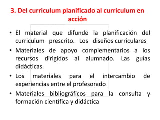 3. Del curriculum planificado al curriculum en
                    acción
• El material que difunde la planificación del
  curriculum prescrito. Los diseños curriculares
• Materiales de apoyo complementarios a los
  recursos dirigidos al alumnado. Las guías
  didácticas.
• Los materiales para el intercambio de
  experiencias entre el profesorado
• Materiales bibliográficos para la consulta y
  formación científica y didáctica
 
