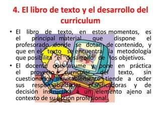 4. El libro de texto y el desarrollo del
                curriculum
• El libro de texto, en estos momentos, es
  el    principal material    que    dispone     el
  profesorado donde se dotan de contenido, y
  que en el texto se encuentra la metodología
  que posibilita el desarrollo de los objetivos.
• El docente que asume y pone en práctica
  el proyecto curricular del texto, sin
  cuestionarlo, inevitablemente tiende a ceder
  sus responsabilidades planificadoras y de
  decisión instructiva a un elemento ajeno al
  contexto de su acción profesional.
 