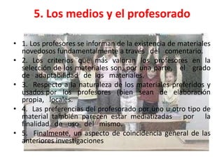 5. Los medios y el profesorado

• 1. Los profesores se informan de la existencia de materiales
  novedosos fundamentalmente a través del comentario.
• 2. Los criterios que más valoran los profesores en la
  selección de los materiales son, por una parte, el grado
  de adaptabilidad de los materiales.
• 3. Respecto a la naturaleza de los materiales preferidos y
  usados por los profesores (bien sean de elaboración
  propia, locales.
• 4. Las preferencias del profesorado por uno u otro tipo de
  material también parecen estar mediatizadas por la
  finalidad de uso del mismo.
• 5. Finalmente, un aspecto de coincidencia general de las
  anteriores investigaciones
 