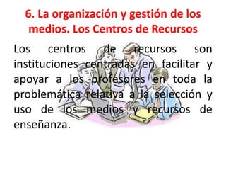 6. La organización y gestión de los
   medios. Los Centros de Recursos
Los centros de recursos son
instituciones centradas en facilitar y
apoyar a los profesores en toda la
problemática relativa a la selección y
uso de los medios y recursos de
enseñanza.
 