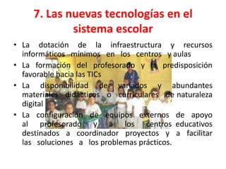 7. Las nuevas tecnologías en el
             sistema escolar
• La dotación de la infraestructura y recursos
  informáticos mínimos en los centros y aulas
• La formación del profesorado y la predisposición
  favorable hacia las TICs
• La disponibilidad de variados y abundantes
  materiales didácticos o curriculares de naturaleza
  digital
• La configuración de equipos externos de apoyo
  al profesorado y a los centros educativos
  destinados a coordinador proyectos y a facilitar
  las soluciones a los problemas prácticos.
 