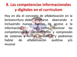 8. Las competencias informacionales
      y digitales en el curriculum
Hoy en día el concepto de alfabetización en la
lectoescritura debe ampliarse abarcando e
incluyendo nuevas fuentes de acceso a la
información,        así como dominar las
competencias de decodificación y compresión
de sistemas y formas simbólicas y podremos
hablar de alfabetización auditiva y/o
musical
 