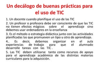 Un decálogo de buenas prácticas para
           el uso de TIC
1. Un docente cuando planifique el uso de las TIC
2. Un profesor o profesora debe ser consciente de que las TIC
no tienen efectos mágicos sobre el aprendizaje sino
debemos usar ordenadores en la enseñanza
3. Es el método o estrategia didáctica junto con las actividades
planificadas las que promueven un tipo u otro de aprendizaje.
4.. Es decir, debemos organizar en el aula
experiencias     de trabajo     para     que    el    alumnado
desarrolle tareas con las TIC .
5. Las TIC deben utilizarse tanto como recursos de apoyo
para el aprendizaje académico de las distintas materias
curriculares para la adquisición.
 