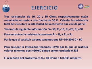 Tres resistencias de 10, 20 y 30 Ohms respectivamente están
conectadas en serie a una fuente de 50 V. Calcular la resistencia
total del circuito y la intensidad de la corriente que circula por él.
Tenemos la siguiente información: V= 50, R1=10, R2=20, R3 =30
Para encontrar la resistencia tenemos RT = R1 + R2 + R3
Por lo que al sustituir valores tenemos que RT=10+20+30 = 60
Para calcular la Intensidad tenemos I=V/R por lo que al sustituir
valores tenemos que I=50/60 dando como resultado 0.833
El resultado del problema es RT= 60 Ohms e I=0.833 Amperes
 