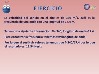 La velocidad del sonido en el aire es de 340 m/s, cuál es la
frecuencia de una onda con una longitud de 17.4 m.
Tenemos la siguiente información: V= 340, longitud de onda=17.4
Para encontrar la frecuencia tenemos f=V/longitud de onda
Por lo que al sustituir valores tenemos que f=340/17.4 por lo que
el resultado es: 19.54 Hertz
 