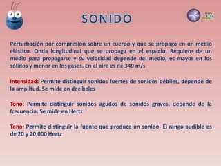 Perturbación por compresión sobre un cuerpo y que se propaga en un medio
elástico. Onda longitudinal que se propaga en el espacio. Requiere de un
medio para propagarse y su velocidad depende del medio, es mayor en los
sólidos y menor en los gases. En el aire es de 340 m/s
Intensidad: Permite distinguir sonidos fuertes de sonidos débiles, depende de
la amplitud. Se mide en decibeles
Tono: Permite distinguir sonidos agudos de sonidos graves, depende de la
frecuencia. Se mide en Hertz
Tono: Permite distinguir la fuente que produce un sonido. El rango audible es
de 20 y 20,000 Hertz
 