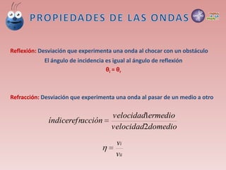 Reflexión: Desviación que experimenta una onda al chocar con un obstáculo
El ángulo de incidencia es igual al ángulo de reflexión
θi = θr
Refracción: Desviación que experimenta una onda al pasar de un medio a otro
domediovelocidad
ermediovelocidad
accióníndicerefr
2
1

ii
i
v
v

 