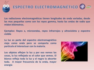 Las radiaciones electromagnéticas tienen longitudes de onda variadas, desde
las mas pequeñas como son los rayos gamma, hasta las ondas de radio que
miden kilómetros.
Ejemplos: Rayos x, microondas, rayos infrarrojos y ultravioleta y espectro
visible
La luz es parte del espectro electromagnético
viaja como onda pero se comporta como
partícula al interactuar con la materia.
Los objetos eflejan la luz y por eso vemos las
cosas, la luz reflejada es el color que vemos. El
blanco refleja toda la luz y el negro la absorbe
toda. A mayor frecuencia de la onda, mayor
energía
 