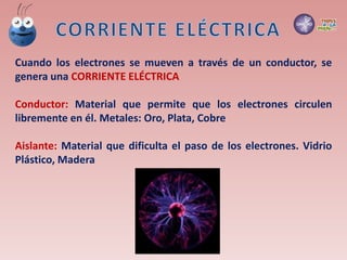 Cuando los electrones se mueven a través de un conductor, se
genera una CORRIENTE ELÉCTRICA
Conductor: Material que permite que los electrones circulen
libremente en él. Metales: Oro, Plata, Cobre
Aislante: Material que dificulta el paso de los electrones. Vidrio
Plástico, Madera
 