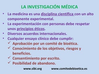 LA INVESTIGACIÓN MÉDICA
• La medicina es una disciplina científica con un alto
  componente experimental.
• La experimentación con personas debe respetar
  unos principios éticos.
• Diversos acuerdos internacionales.
• Cualquier ensayo clínico debe cumplir:
   Aprobación por un comité de bioética.
   Conocimiento de los objetivos, riesgos y
     beneficios.
   Consentimiento por escrito.
   Posibilidad de abandono.
            www.sibi.org    www.comitedebioetica.es
 