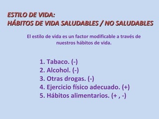 ESTILO DE VIDA:
HÁBITOS DE VIDA SALUDABLES / NO SALUDABLES
     El estilo de vida es un factor modificable a través de
                    nuestros hábitos de vida.


           1. Tabaco. (-)
           2. Alcohol. (-)
           3. Otras drogas. (-)
           4. Ejercicio físico adecuado. (+)
           5. Hábitos alimentarios. (+ , -)
 
