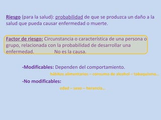 Riesgo (para la salud): probabilidad de que se produzca un daño a la
salud que pueda causar enfermedad o muerte.

Factor de riesgo: Circunstancia o característica de una persona o
grupo, relacionada con la probabilidad de desarrollar una
enfermedad.            No es la causa.

       -Modificables: Dependen del comportamiento.
                    hábitos alimentarios – consumo de alcohol – tabaquismo…
       -No modificables:
                        edad – sexo – herencia…
 