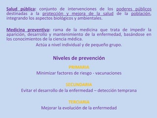 Salud pública: conjunto de intervenciones de los poderes públicos
destinadas a la protección y mejora de la salud de la población,
integrando los aspectos biológicos y ambientales.

Medicina preventiva: rama de la medicina que trata de impedir la
aparición, desarrollo y mantenimiento de la enfermedad, basándose en
los conocimientos de la ciencia médica.
               Actúa a nivel individual y de pequeño grupo.

                      Niveles de prevención
                              PRIMARIA
              Minimizar factores de riesgo - vacunaciones

                               SECUNDARIA
      Evitar el desarrollo de la enfermedad – detección temprana

                              TERCIARIA
                Mejorar la evolución de la enfermedad
 
