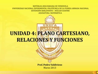 REPÚBLICA BOLIVARIANA DE VENEZUELA
UNIVERSIDAD NACIONAL EXPERIMENTAL POLITÉCNICA DE LA FUERZA ARMADA NACIONAL
                  EXTENSIÓN BARLOVENTO – NÚCLEO GUATIRE
                         ASIGNATURA: MATEMÁTICA




UNIDAD 4: PLANO CARTESIANO,
  RELACIONES Y FUNCIONES



                        Prof. Pedro Valdiviezo
                              Marzo 2013
 
