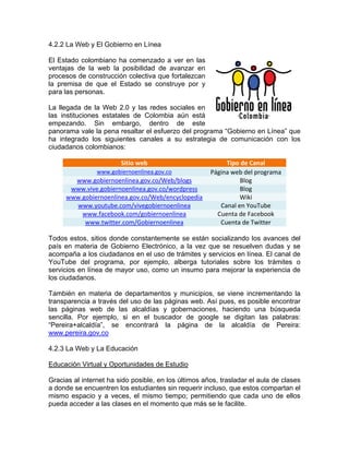 4.2.2 La Web y El Gobierno en Línea
El Estado colombiano ha comenzado a ver en las
ventajas de la web la posibilidad de avanzar en
procesos de construcción colectiva que fortalezcan
la premisa de que el Estado se construye por y
para las personas.
La llegada de la Web 2.0 y las redes sociales en
las instituciones estatales de Colombia aún está
empezando. Sin embargo, dentro de este
panorama vale la pena resaltar el esfuerzo del programa “Gobierno en Línea” que
ha integrado los siguientes canales a su estrategia de comunicación con los
ciudadanos colombianos:
Sitio web Tipo de Canal
www.gobiernoenlinea.gov.co Página web del programa
www.gobiernoenlinea.gov.co/Web/blogs Blog
www.vive.gobiernoenlinea.gov.co/wordpress Blog
www.gobiernoenlinea.gov.co/Web/encyclopedia Wiki
www.youtube.com/vivegobiernoenlinea Canal en YouTube
www.facebook.com/gobiernoenlinea Cuenta de Facebook
www.twitter.com/Gobiernoenlinea Cuenta de Twitter
Todos estos, sitios donde constantemente se están socializando los avances del
país en materia de Gobierno Electrónico, a la vez que se resuelven dudas y se
acompaña a los ciudadanos en el uso de trámites y servicios en línea. El canal de
YouTube del programa, por ejemplo, alberga tutoriales sobre los trámites o
servicios en línea de mayor uso, como un insumo para mejorar la experiencia de
los ciudadanos.
También en materia de departamentos y municipios, se viene incrementando la
transparencia a través del uso de las páginas web. Así pues, es posible encontrar
las páginas web de las alcaldías y gobernaciones, haciendo una búsqueda
sencilla. Por ejemplo, si en el buscador de google se digitan las palabras:
“Pereira+alcaldía”, se encontrará la página de la alcaldía de Pereira:
www.pereira.gov.co
4.2.3 La Web y La Educación
Educación Virtual y Oportunidades de Estudio
Gracias al internet ha sido posible, en los últimos años, trasladar el aula de clases
a donde se encuentren los estudiantes sin requerir incluso, que estos compartan el
mismo espacio y a veces, el mismo tiempo; permitiendo que cada uno de ellos
pueda acceder a las clases en el momento que más se le facilite.
 