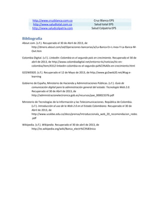 http://www.cruzblanca.com.co Cruz Blanca EPS
http://www.saludtotal.com.co Salud total EPS
http://www.saludcolpatria.com Salud Colpatria EPS
Bibliografía
About.com. (s.f.). Recuperado el 30 de Abril de 2013, de
http://dinero.about.com/od/Operaciones-bancarias/a/La-Banca-En-L-Inea-Y-La-Banca-M-
Ovil.htm
Colombia Digital. (s.f.). LinkedIn: Colombia es el segundo país en crecimiento. Recuperado el 30 de
abril de 2013, de http://www.colombiadigital.net/entorno-tic/noticias/tic-en-
colombia/item/4312-linkedin-colombia-es-el-segundo-pa%C3%ADs-en-crecimiento.html
GO2WEB20. (s.f.). Recuperado el 12 de Mayo de 2013, de http://www.go2web20.net/#tag:e-
learning
Gobierno de España, Ministerio de Hacienda y Administraciones Públicas. (s.f.). Guía de
comunicación digital para la administración general del estado: Tecnología Web 2.0.
Recuperado el 30 de Abril de 2013, de
http://administracionelectronica.gob.es/recursos/pae_000023376.pdf
Ministerio de Tecnologías de la Información y las Telecomunicaciones. República de Colombia.
(s.f.). Introducción al uso de la Web 2.0 en el Estado Colombiano. Recuperado el 30 de
Abril de 2013, de
http://www.ucaldas.edu.co/docs/prensa/Introduccionala_web_20_recomendacion_redes
.pdf
Wikipedia. (s.f.). Wikipedia. Recuperado el 30 de abril de 2013, de
http://es.wikipedia.org/wiki/Banca_electr%C3%B3nica
 