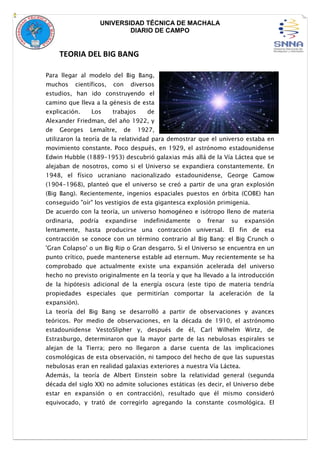 UNIVERSIDAD TÉCNICA DE MACHALA
DIARIO DE CAMPO
TEORIA DEL BIG BANG
Para llegar al modelo del Big Bang,
muchos científicos, con diversos
estudios, han ido construyendo el
camino que lleva a la génesis de esta
explicación. Los trabajos de
Alexander Friedman, del año 1922, y
de Georges Lemaître, de 1927,
utilizaron la teoría de la relatividad para demostrar que el universo estaba en
movimiento constante. Poco después, en 1929, el astrónomo estadounidense
Edwin Hubble (1889-1953) descubrió galaxias más allá de la Vía Láctea que se
alejaban de nosotros, como si el Universo se expandiera constantemente. En
1948, el físico ucraniano nacionalizado estadounidense, George Gamow
(1904-1968), planteó que el universo se creó a partir de una gran explosión
(Big Bang). Recientemente, ingenios espaciales puestos en órbita (COBE) han
conseguido "oír" los vestigios de esta gigantesca explosión primigenia.
De acuerdo con la teoría, un universo homogéneo e isótropo lleno de materia
ordinaria, podría expandirse indefinidamente o frenar su expansión
lentamente, hasta producirse una contracción universal. El fin de esa
contracción se conoce con un término contrario al Big Bang: el Big Crunch o
'Gran Colapso' o un Big Rip o Gran desgarro. Si el Universo se encuentra en un
punto crítico, puede mantenerse estable ad eternum. Muy recientemente se ha
comprobado que actualmente existe una expansión acelerada del universo
hecho no previsto originalmente en la teoría y que ha llevado a la introducción
de la hipótesis adicional de la energía oscura (este tipo de materia tendría
propiedades especiales que permitirían comportar la aceleración de la
expansión).
La teoría del Big Bang se desarrolló a partir de observaciones y avances
teóricos. Por medio de observaciones, en la década de 1910, el astrónomo
estadounidense VestoSlipher y, después de él, Carl Wilhelm Wirtz, de
Estrasburgo, determinaron que la mayor parte de las nebulosas espirales se
alejan de la Tierra; pero no llegaron a darse cuenta de las implicaciones
cosmológicas de esta observación, ni tampoco del hecho de que las supuestas
nebulosas eran en realidad galaxias exteriores a nuestra Vía Láctea.
Además, la teoría de Albert Einstein sobre la relatividad general (segunda
década del siglo XX) no admite soluciones estáticas (es decir, el Universo debe
estar en expansión o en contracción), resultado que él mismo consideró
equivocado, y trató de corregirlo agregando la constante cosmológica. El
 