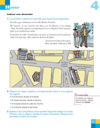 4

H ablar
Indicar una dirección

1. Lee el texto y observa el recorrido que hacen los protagonistas.
Svenda y yo est‡bamos en la calle Reina Victoria.
De repente, se me ocurri— una idea y se la planteŽ a mi amiga:
ÐOye, Svenda, Àquieres acompa–arme a ver a alguien? Ser‡ muy r‡pido y no tardaremos nada.
Cruzamos la calle. Caminamos un poco y entramos por la primera
calle a la derecha. Ah’ estaba la librer’a de Julia.
SANTIAGO GARCêA-CLAIRAC
Maxi, presidente. Ediciones SM

c/ DOCTOR SANTERO
c/ DE

avda. REIN
A VICTOR
IA

GLORIETA
CUATRO
CAMINOS

LOS ARTI STAS

2. Observa el mapa y explica a un desconocido cómo ir a los siguientes lugares.
• A la farmacia desde el hospital.
• Al supermercado desde la librería.
• Al hospital desde la calle de Treviño.

c/ TREVIÑO

CIA
GRA
A EN
ANT
c/ S

c/ BRAVO MURILLLO

c/ ESQUILAC
HE

IAS
ES
GL
OI
BL
PA
a.
avd

c/ MARQUÉS
DE LEMA

c/ RAIMUNDO FE
RNÉNDEZ
VILLAVERDE

Recuerda
Si hablas con alguien
desconocido, debes
tratarle de Usted.

• A la librería desde la farmacia.

3. Explica a tus compañeros cómo pueden llegar del colegio a tu casa.
Primero, haz un plano y escribe los pasos necesarios. Después preséntaselo al resto de la clase.
57

 